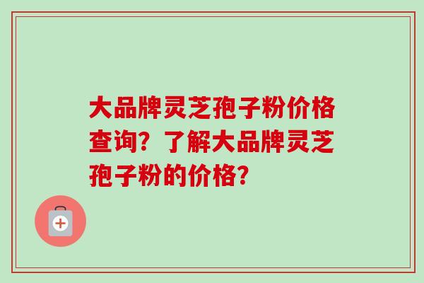大品牌灵芝孢子粉价格查询？了解大品牌灵芝孢子粉的价格？