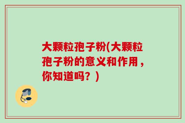 大颗粒孢子粉(大颗粒孢子粉的意义和作用,你知道吗?) 大颗粒孢子粉(大颗粒孢子粉的意义和作用,你知道吗?)