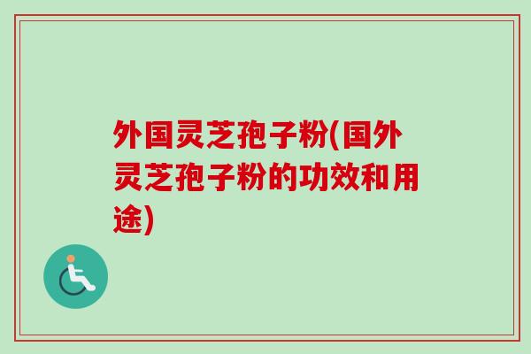 外国灵芝孢子粉(国外灵芝孢子粉的功效和用途)