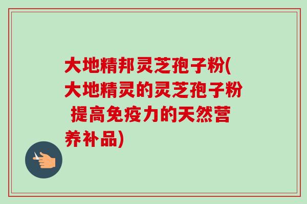 大地精邦灵芝孢子粉(大地精灵的灵芝孢子粉 提高免疫力的天然营养补品) 大地精邦灵芝孢子粉(大地精灵的灵芝孢子粉 提高免疫力的天然营养补品)