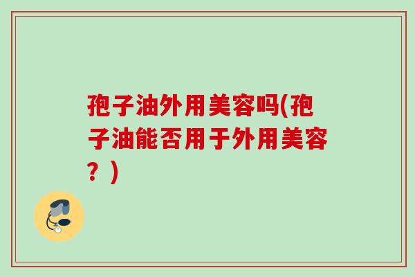 孢子油外用美容吗(孢子油能否用于外用美容?) 孢子油外用美容吗(孢子油能否用于外用美容?)