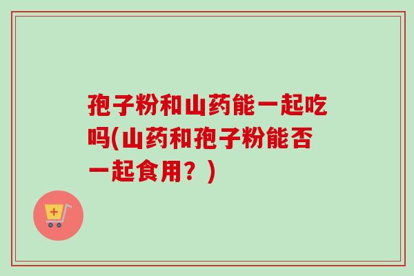 孢子粉和山药能一起吃吗(山药和孢子粉能否一起食用?) 孢子粉和山药能一起吃吗(山药和孢子粉能否一起食用?)