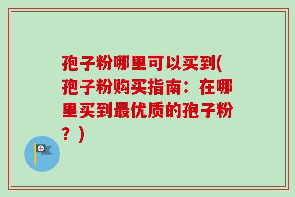 孢子粉哪里可以买到(孢子粉购买指南:在哪里买到优质的孢子粉?) 孢子粉哪里可以买到(孢子粉购买指南:在哪里买到优质的孢子粉?)