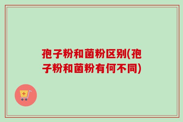 孢子粉和菌粉区别(孢子粉和菌粉有何不同) 孢子粉和菌粉区别(孢子粉和菌粉有何不同)