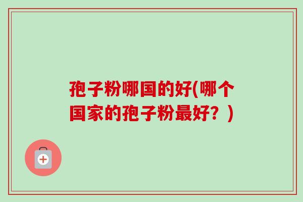 孢子粉哪国的好(哪个国家的孢子粉好?) 孢子粉哪国的好(哪个国家的孢子粉好?)