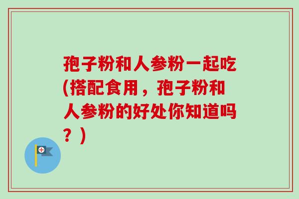 孢子粉和人参粉一起吃(搭配食用,孢子粉和人参粉的好处你知道吗?) 孢子粉和人参粉一起吃(搭配食用,孢子粉和人参粉的好处你知道吗?)