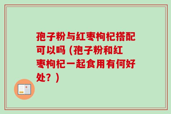 孢子粉与红枣枸杞搭配可以吗 (孢子粉和红枣枸杞一起食用有何好处?) 孢子粉与红枣枸杞搭配可以吗 (孢子粉和红枣枸杞一起食用有何好处?)