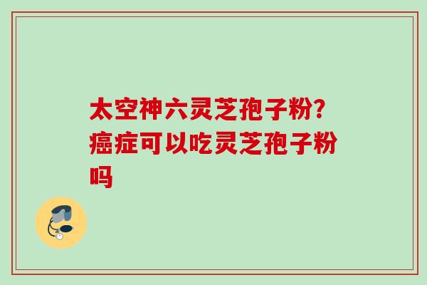 太空神六灵芝孢子粉?症可以吃灵芝孢子粉吗 太空神六灵芝孢子粉?症可以吃灵芝孢子粉吗
