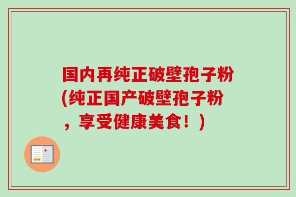 国内再纯正破壁孢子粉(纯正国产破壁孢子粉,享受健康美食!) 国内再纯正破壁孢子粉(纯正国产破壁孢子粉,享受健康美食!)