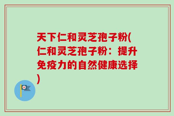 天下仁和灵芝孢子粉(仁和灵芝孢子粉:提升免疫力的自然健康选择) 天下仁和灵芝孢子粉(仁和灵芝孢子粉:提升免疫力的自然健康选择)