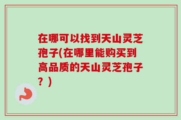 在哪可以找到天山灵芝孢子(在哪里能购买到高品质的天山灵芝孢子?) 在哪可以找到天山灵芝孢子(在哪里能购买到高品质的天山灵芝孢子?)
