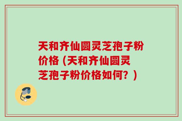 天和齐仙圆灵芝孢子粉价格 (天和齐仙圆灵芝孢子粉价格如何?) 天和齐仙圆灵芝孢子粉价格 (天和齐仙圆灵芝孢子粉价格如何?)