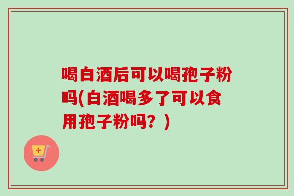 喝白酒后可以喝孢子粉吗(白酒喝多了可以食用孢子粉吗?) 喝白酒后可以喝孢子粉吗(白酒喝多了可以食用孢子粉吗?)