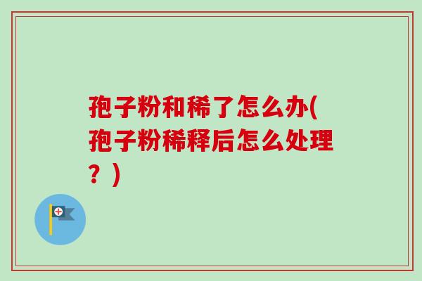 孢子粉和稀了怎么办(孢子粉稀释后怎么处理?) 孢子粉和稀了怎么办(孢子粉稀释后怎么处理?)