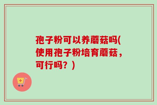 孢子粉可以养蘑菇吗(使用孢子粉培育蘑菇,可行吗?) 孢子粉可以养蘑菇吗(使用孢子粉培育蘑菇,可行吗?)