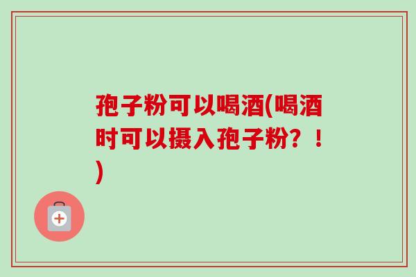 孢子粉可以喝酒(喝酒时可以摄入孢子粉?!) 孢子粉可以喝酒(喝酒时可以摄入孢子粉?!)