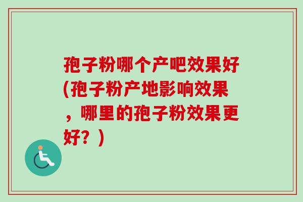 孢子粉哪个产吧效果好(孢子粉产地影响效果,哪里的孢子粉效果更好?) 孢子粉哪个产吧效果好(孢子粉产地影响效果,哪里的孢子粉效果更好?)