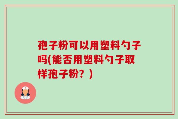 孢子粉可以用塑料勺子吗(能否用塑料勺子取样孢子粉?) 孢子粉可以用塑料勺子吗(能否用塑料勺子取样孢子粉?)