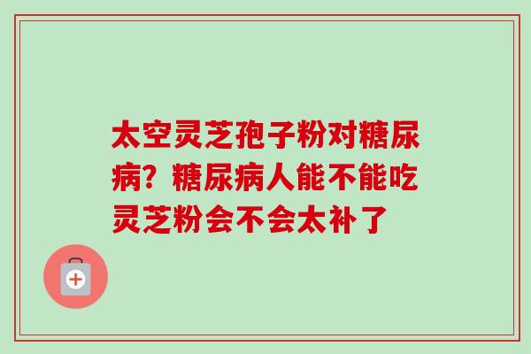 太空灵芝孢子粉对?人能不能吃灵芝粉会不会太补了 太空灵芝孢子粉对?人能不能吃灵芝粉会不会太补了