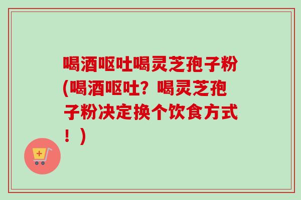 喝酒喝灵芝孢子粉(喝酒?喝灵芝孢子粉决定换个饮食方式!) 喝酒喝灵芝孢子粉(喝酒?喝灵芝孢子粉决定换个饮食方式!)