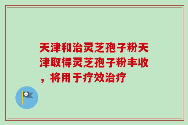 天津和灵芝孢子粉天津取得灵芝孢子粉丰收，将用于疗效