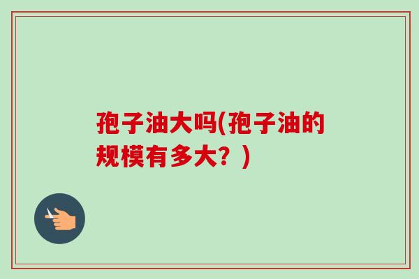 孢子油大吗(孢子油的规模有多大?) 孢子油大吗(孢子油的规模有多大?)