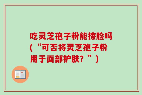 吃灵芝孢子粉能擦脸吗(“可否将灵芝孢子粉用于面部护肤?”) 吃灵芝孢子粉能擦脸吗(“可否将灵芝孢子粉用于面部护肤?”)