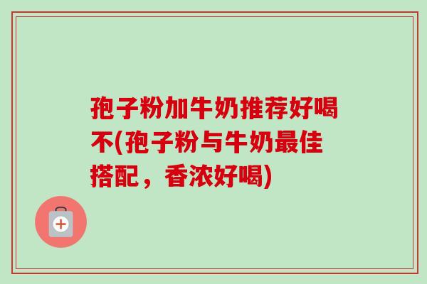 孢子粉加牛奶推荐好喝不(孢子粉与牛奶佳搭配,香浓好喝) 孢子粉加牛奶推荐好喝不(孢子粉与牛奶佳搭配,香浓好喝)
