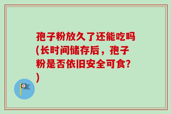孢子粉放久了还能吃吗(长时间储存后,孢子粉是否依旧安全可食?) 孢子粉放久了还能吃吗(长时间储存后,孢子粉是否依旧安全可食?)