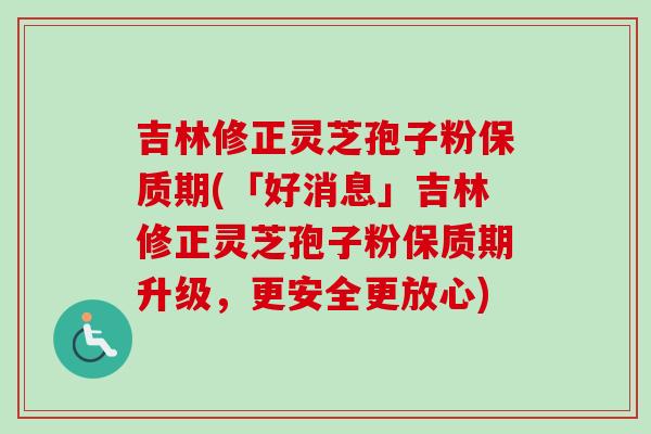 吉林修正灵芝孢子粉保质期(「好消息」吉林修正灵芝孢子粉保质期升级,更安全更放心) 吉林修正灵芝孢子粉保质期(「好消息」吉林修正灵芝孢子粉保质期升级,更安全更放心)