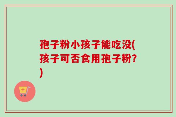 孢子粉小孩子能吃没(孩子可否食用孢子粉?) 孢子粉小孩子能吃没(孩子可否食用孢子粉?)