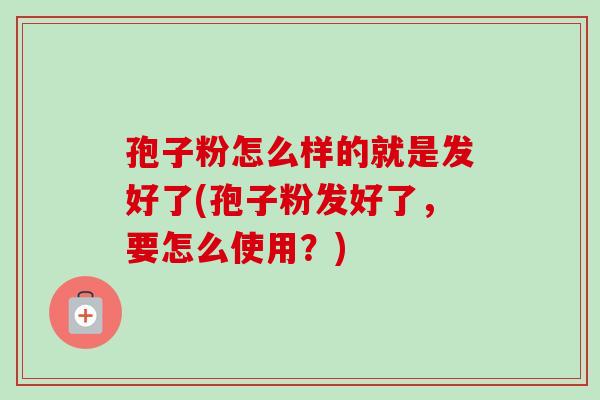 孢子粉怎么样的就是发好了(孢子粉发好了,要怎么使用?) 孢子粉怎么样的就是发好了(孢子粉发好了,要怎么使用?)