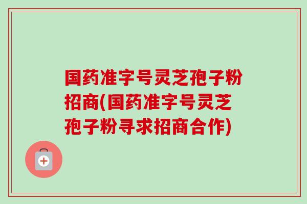 国药准字号灵芝孢子粉招商(国药准字号灵芝孢子粉寻求招商合作) 国药准字号灵芝孢子粉招商(国药准字号灵芝孢子粉寻求招商合作)