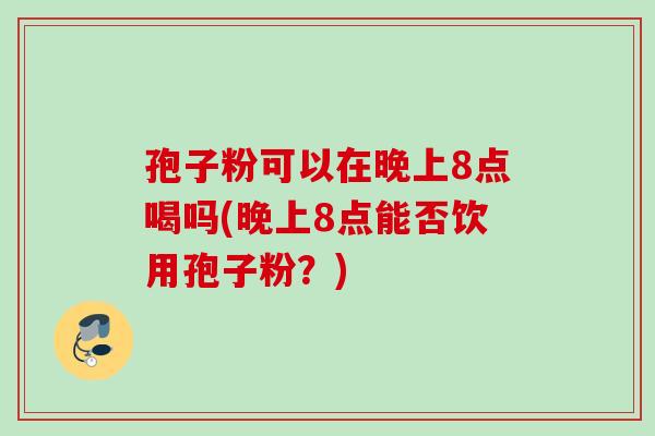 孢子粉可以在晚上8点喝吗(晚上8点能否饮用孢子粉?) 孢子粉可以在晚上8点喝吗(晚上8点能否饮用孢子粉?)