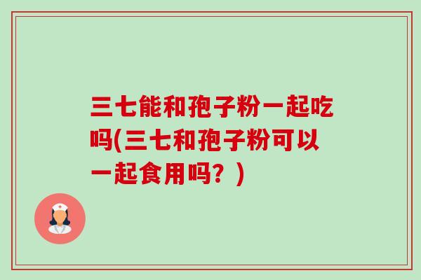 三七能和孢子粉一起吃吗(三七和孢子粉可以一起食用吗?) 三七能和孢子粉一起吃吗(三七和孢子粉可以一起食用吗?)