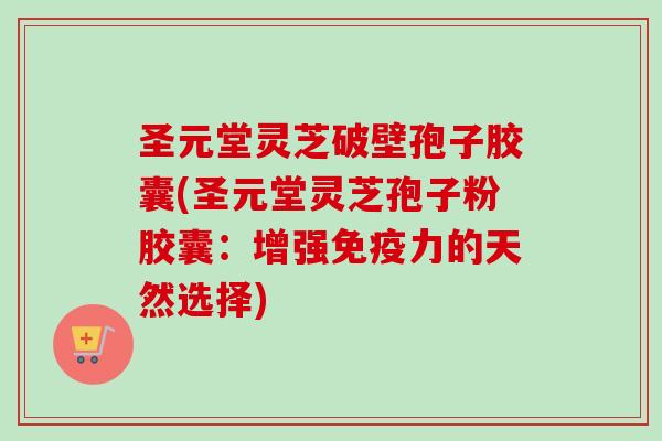 圣元堂灵芝破壁孢子胶囊(圣元堂灵芝孢子粉胶囊:增强免疫力的天然选择) 圣元堂灵芝破壁孢子胶囊(圣元堂灵芝孢子粉胶囊:增强免疫力的天然选择)