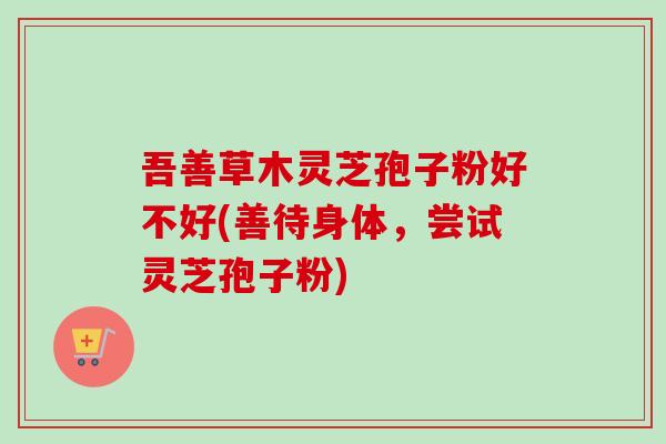 吾善草木灵芝孢子粉好不好(善待身体,尝试灵芝孢子粉) 吾善草木灵芝孢子粉好不好(善待身体,尝试灵芝孢子粉)
