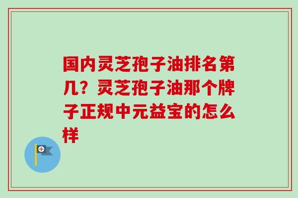 国内灵芝孢子油排名第几?灵芝孢子油那个牌子正规中元益宝的怎么样 国内灵芝孢子油排名第几?灵芝孢子油那个牌子正规中元益宝的怎么样