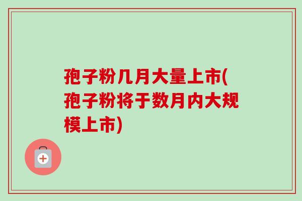孢子粉几月大量上市(孢子粉将于数月内大规模上市) 孢子粉几月大量上市(孢子粉将于数月内大规模上市)