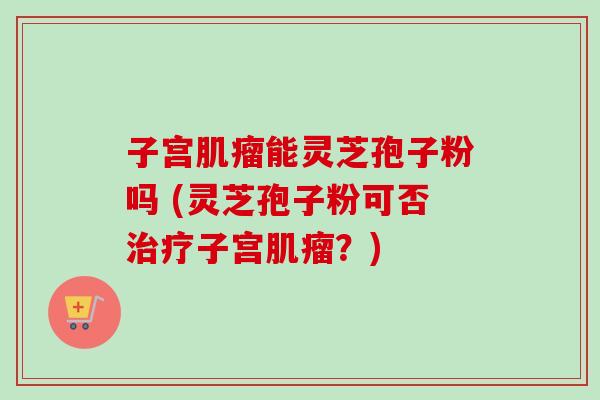 子宫能灵芝孢子粉吗 (灵芝孢子粉可否子宫?) 子宫能灵芝孢子粉吗 (灵芝孢子粉可否子宫?)