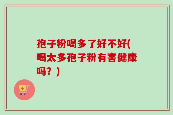 孢子粉喝多了好不好(喝太多孢子粉有害健康吗?) 孢子粉喝多了好不好(喝太多孢子粉有害健康吗?)