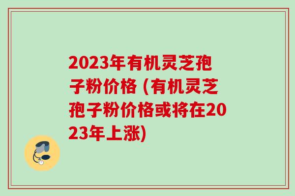 2023年有机灵芝孢子粉价格 (有机灵芝孢子粉价格或将在2023年上涨) 2023年有机灵芝孢子粉价格 (有机灵芝孢子粉价格或将在2023年上涨)