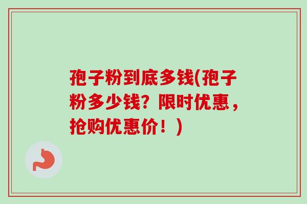 孢子粉到底多钱(孢子粉多少钱？限时优惠，抢购优惠价！)
