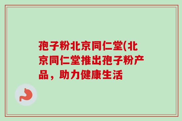 孢子粉北京同仁堂(北京同仁堂推出孢子粉产品,助力健康生活 孢子粉北京同仁堂(北京同仁堂推出孢子粉产品,助力健康生活