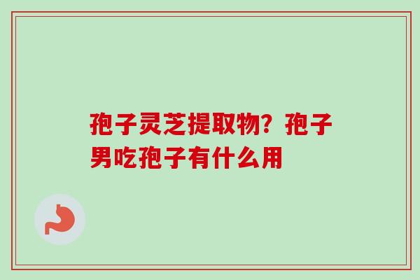 孢子灵芝提取物?孢子男吃孢子有什么用 孢子灵芝提取物?孢子男吃孢子有什么用