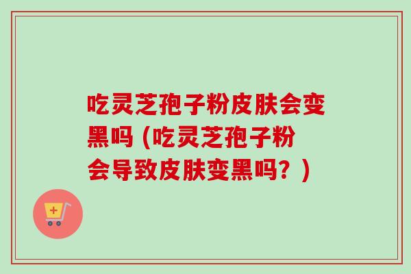 吃灵芝孢子粉会变黑吗 (吃灵芝孢子粉会导致变黑吗?) 吃灵芝孢子粉会变黑吗 (吃灵芝孢子粉会导致变黑吗?)