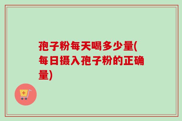 孢子粉每天喝多少量(每日摄入孢子粉的正确量) 孢子粉每天喝多少量(每日摄入孢子粉的正确量)