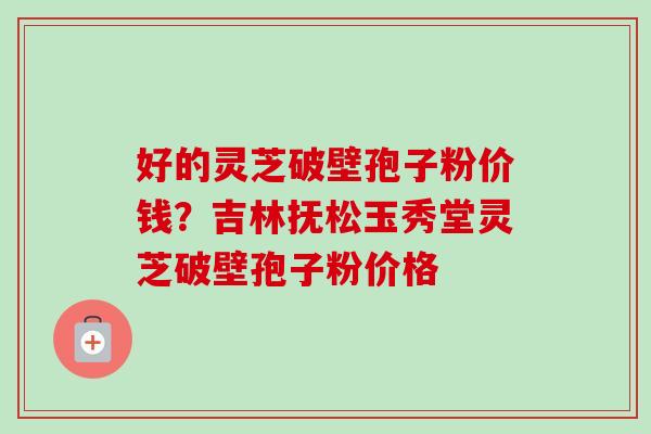好的灵芝破壁孢子粉价钱?吉林抚松玉秀堂灵芝破壁孢子粉价格 好的灵芝破壁孢子粉价钱?吉林抚松玉秀堂灵芝破壁孢子粉价格