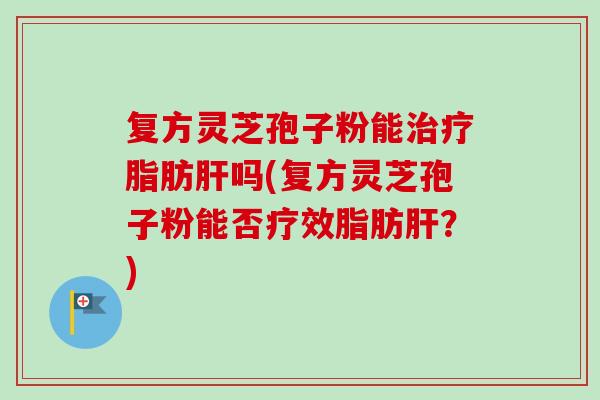 复方灵芝孢子粉能脂肪吗(复方灵芝孢子粉能否疗效脂肪？)