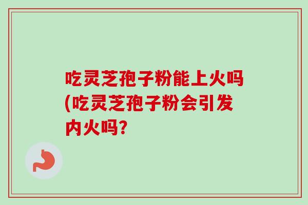 吃灵芝孢子粉能上火吗(吃灵芝孢子粉会引发内火吗? 吃灵芝孢子粉能上火吗(吃灵芝孢子粉会引发内火吗?